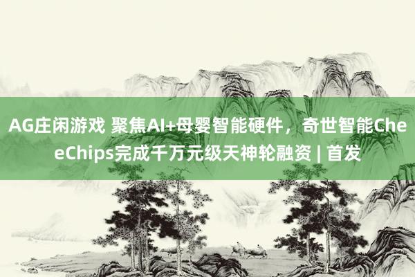 AG庄闲游戏 聚焦AI+母婴智能硬件，奇世智能CheeChips完成千万元级天神轮融资 | 首发
