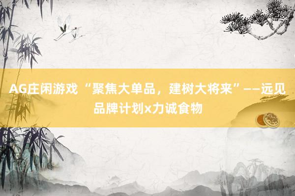 AG庄闲游戏 “聚焦大单品，建树大将来”——远见品牌计划x力诚食物