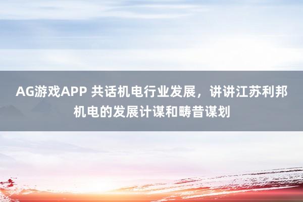 AG游戏APP 共话机电行业发展，讲讲江苏利邦机电的发展计谋和畴昔谋划
