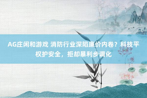 AG庄闲和游戏 消防行业深陷廉价内卷？科技平权护安全，拒却暴利步调化