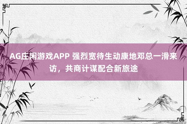 AG庄闲游戏APP 强烈宽待生动康地邓总一滑来访，共商计谋配合新旅途