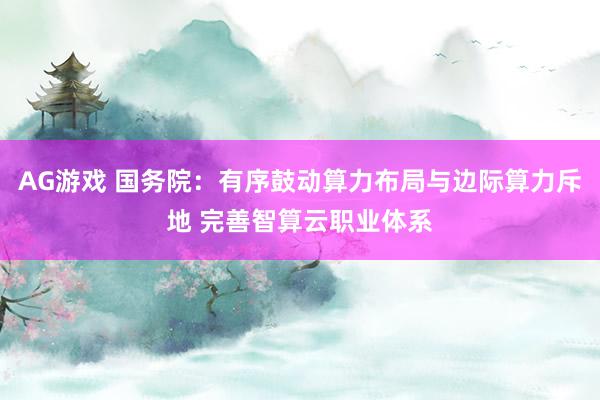 AG游戏 国务院：有序鼓动算力布局与边际算力斥地 完善智算云职业体系