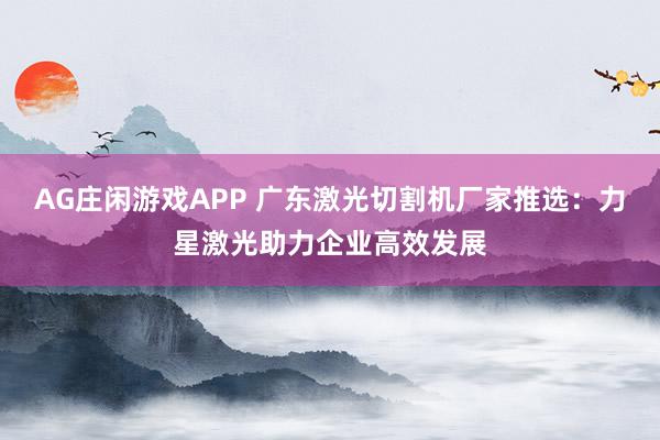 AG庄闲游戏APP 广东激光切割机厂家推选：力星激光助力企业高效发展
