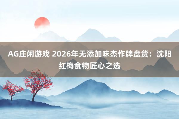 AG庄闲游戏 2026年无添加味杰作牌盘货：沈阳红梅食物匠心之选