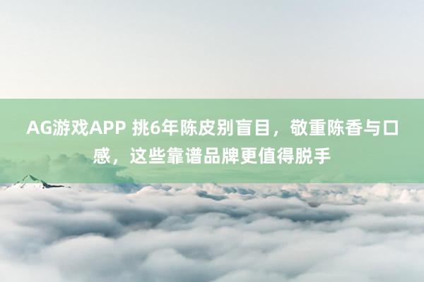 AG游戏APP 挑6年陈皮别盲目，敬重陈香与口感，这些靠谱品牌更值得脱手