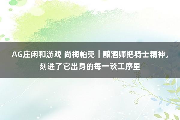 AG庄闲和游戏 尚梅帕克｜酿酒师把骑士精神，刻进了它出身的每一谈工序里