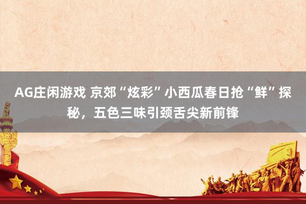 AG庄闲游戏 京郊“炫彩”小西瓜春日抢“鲜”探秘，五色三味引颈舌尖新前锋
