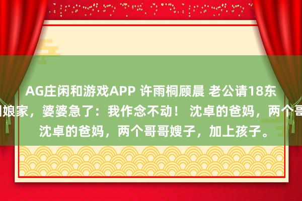 AG庄闲和游戏APP 许雨桐顾晨 老公请18东谈主逼我下厨？我回娘家，婆婆急了：我作念不动！ 沈卓的爸妈，两个哥哥嫂子，加上孩子。