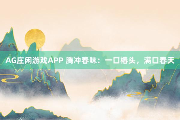 AG庄闲游戏APP 腾冲春味：一口椿头，满口春天