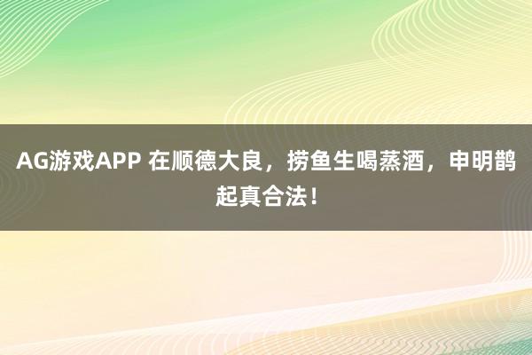 AG游戏APP 在顺德大良，捞鱼生喝蒸酒，申明鹊起真合法！