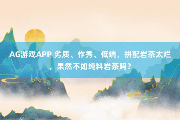 AG游戏APP 劣质、作秀、低端，拼配岩茶太烂，果然不如纯料岩茶吗？