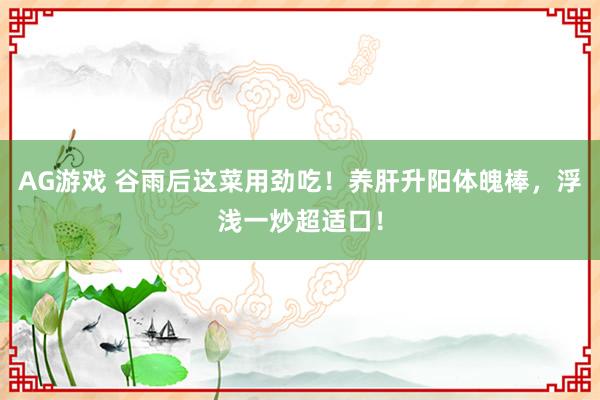 AG游戏 谷雨后这菜用劲吃！养肝升阳体魄棒，浮浅一炒超适口！