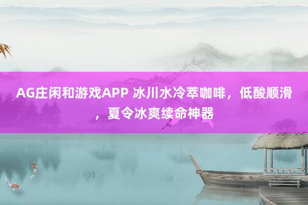 AG庄闲和游戏APP 冰川水冷萃咖啡，低酸顺滑，夏令冰爽续命神器