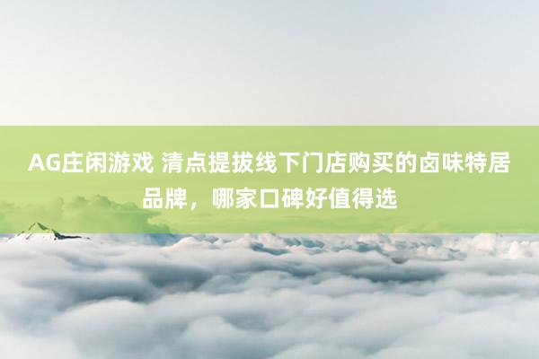AG庄闲游戏 清点提拔线下门店购买的卤味特居品牌，哪家口碑好值得选