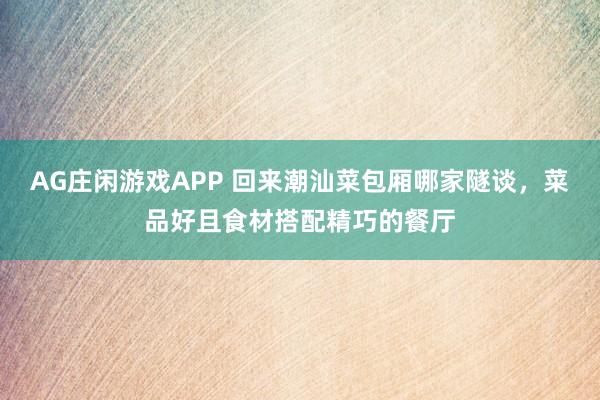 AG庄闲游戏APP 回来潮汕菜包厢哪家隧谈，菜品好且食材搭配精巧的餐厅