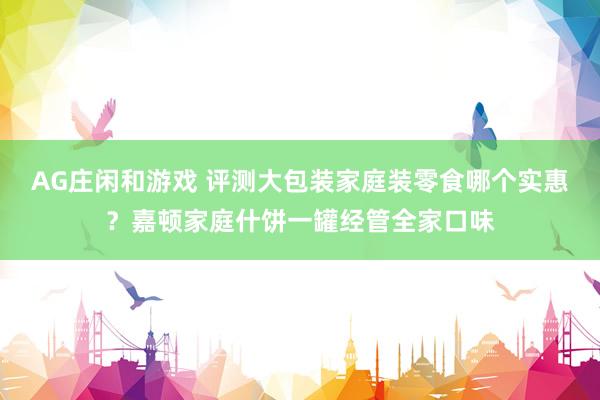 AG庄闲和游戏 评测大包装家庭装零食哪个实惠？嘉顿家庭什饼一罐经管全家口味