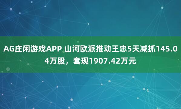 AG庄闲游戏APP 山河欧派推动王忠5天减抓145.04万股，套现1907.42万元
