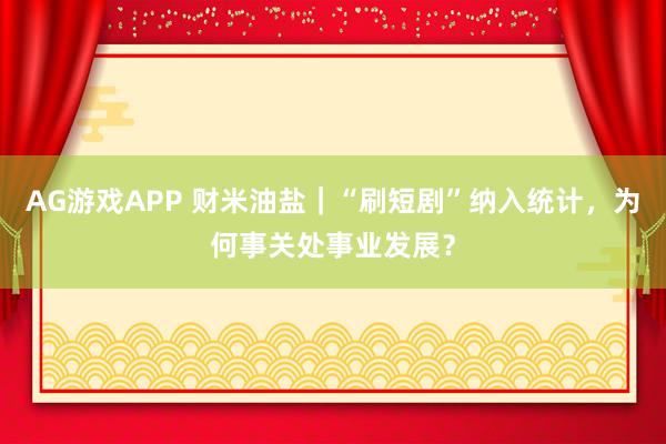 AG游戏APP 财米油盐｜“刷短剧”纳入统计，为何事关处事业发展？