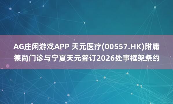 AG庄闲游戏APP 天元医疗(00557.HK)附庸德尚门诊与宁夏天元签订2026处事框架条约