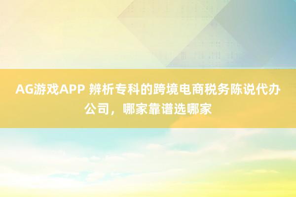 AG游戏APP 辨析专科的跨境电商税务陈说代办公司，哪家靠谱选哪家