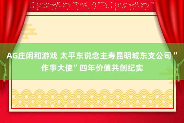 AG庄闲和游戏 太平东说念主寿昆明城东支公司“作事大使”四年价值共创纪实