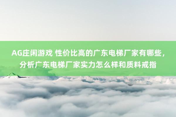 AG庄闲游戏 性价比高的广东电梯厂家有哪些，分析广东电梯厂家实力怎么样和质料戒指