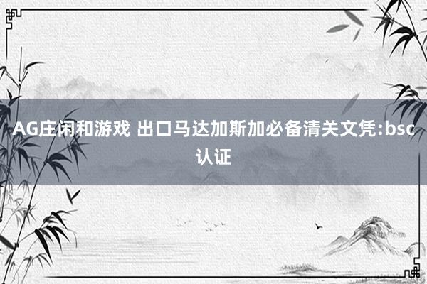 AG庄闲和游戏 出口马达加斯加必备清关文凭:bsc认证