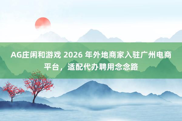 AG庄闲和游戏 2026 年外地商家入驻广州电商平台，适配代办聘用念念路