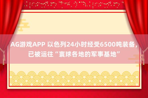 AG游戏APP 以色列24小时经受6500吨装备，已被运往“寰球各地的军事基地”