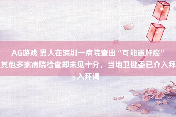AG游戏 男人在深圳一病院查出“可能患肝癌”，其他多家病院检查却未见十分，当地卫健委已介入拜谒