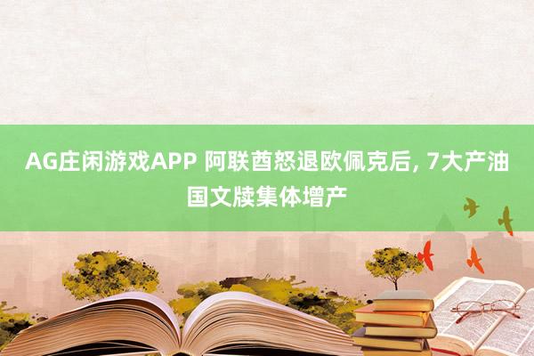 AG庄闲游戏APP 阿联酋怒退欧佩克后， 7大产油国文牍集体增产