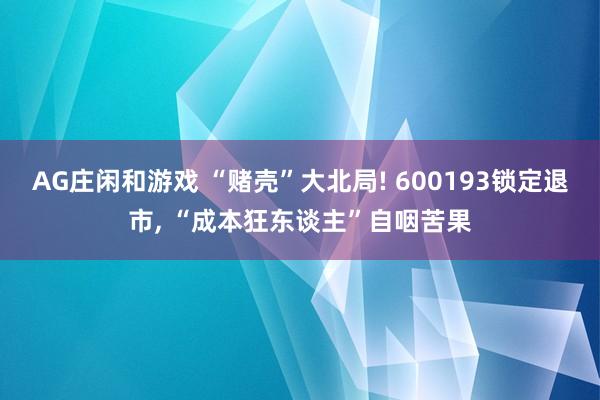 AG庄闲和游戏 “赌壳”大北局! 600193锁定退市， “成本狂东谈主”自咽苦果