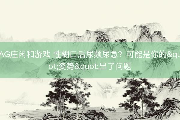 AG庄闲和游戏 性糊口后尿频尿急？可能是你的"姿势"出了问题