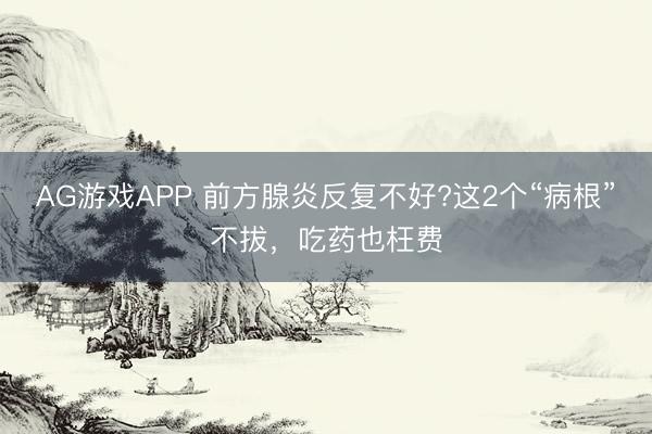AG游戏APP 前方腺炎反复不好?这2个“病根”不拔，吃药也枉费