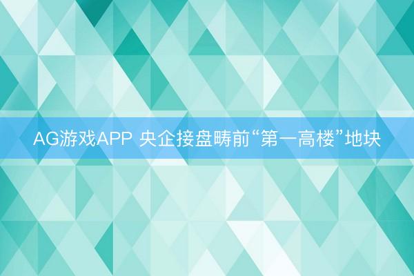 AG游戏APP 央企接盘畴前“第一高楼”地块