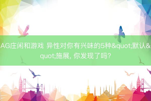 AG庄闲和游戏 异性对你有兴味的5种"默认"施展， 你发现了吗?