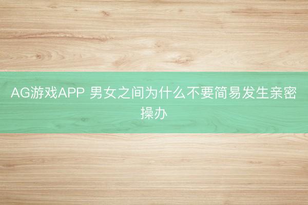 AG游戏APP 男女之间为什么不要简易发生亲密操办