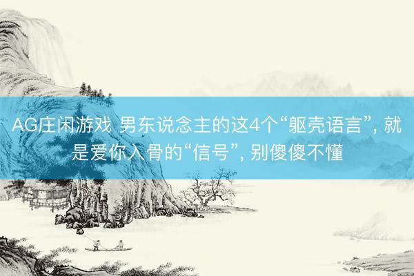 AG庄闲游戏 男东说念主的这4个“躯壳语言”， 就是爱你入骨的“信号”， 别傻傻不懂